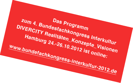 Der 4. Bundesfachkongress Interkultur  wird am Mittwoche den 24.10. 2012 ab 14.00 Uhr bis Freitag, den  26.10.2012 ca.  13.30 Uhr in Hamburg stattfinden. Der Veranstaltungsort ist zur Zeit noch nicht bekannt.  Sobald uns weitere Informationen vorliegen, werden sie auf dieser Seite veröffentlicht.