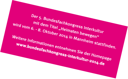 Der 5. Bundesfachkongress Interkultur mit dem Titel "Heimaten bewegen" wird vom 6. - 8. Oktober 2014 in Mannheim stattfinden. Weitere Informationen entnehmen Sie der Homepage www.bundesfachkongress-interkultur-2014.de Der 5. Bundesfachkongress Interkultur mit dem Titel "Heimaten bewegen" wird vom 6. - 8. Oktober 2014 in Mannheim stattfinden. Weitere Informationen entnehmen Sie der Homepage www.bundesfachkongress-interkultur-2014.de